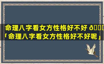 命理八字看女方性格好不好 🍁 「命理八字看女方性格好不好呢」